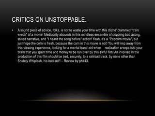 CRITICS ON UNSTOPPABLE. 
• A sound piece of advice, folks, is not to waste your time with this cliché' crammed "train 
wreck" of a movie! Mediocrity abounds in this mindless ensemble of crippling bad acting, 
stilted narrative, and "I heard the song before" action! Yeah, it's a "Popcorn movie", but 
just hope the corn is fresh, because the corn in this movie is not! You will limp away from 
this viewing experience, looking for a mental band-aid when realization creeps into your 
brain that you spent time and money to be run over by this awful film! All involved in the 
production of this film should be tied, securely, to a railroad track, by none other than 
Snidely Whiplash, his bad self! – Review by phk43. 
 