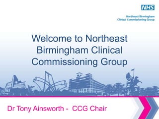 Welcome to Northeast
        Birmingham Clinical
       Commissioning Group



Dr Tony Ainsworth - CCG Chair
 