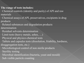 The range of tests includes:
· Chemical controls (identity and purity) of API and raw
materials
· Chemical assays of API, preservatives, excipients in drug
products
· Related substances and degradation products
determination
· Residual solvents determination
· Limit tests (heavy metals, ashes, …)
· Physical and physico-chemical tests
· Tablets and capsules tests (dissolution, friability, hardness,
disaggregation tests, etc.)
· Microbiological control of non sterile products
· Sterility testing
· Microbial identification (bacteria, yeast and mould)
· Sub visible particle counting
 
