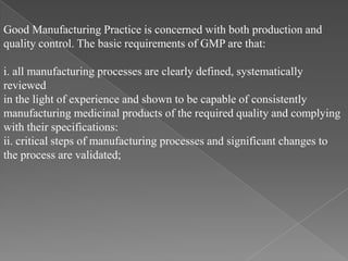 Good Manufacturing Practice is concerned with both production and
quality control. The basic requirements of GMP are that:

i. all manufacturing processes are clearly defined, systematically
reviewed
in the light of experience and shown to be capable of consistently
manufacturing medicinal products of the required quality and complying
with their specifications:
ii. critical steps of manufacturing processes and significant changes to
the process are validated;
 