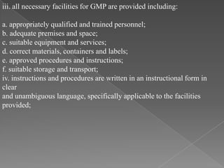 iii. all necessary facilities for GMP are provided including:

a. appropriately qualified and trained personnel;
b. adequate premises and space;
c. suitable equipment and services;
d. correct materials, containers and labels;
e. approved procedures and instructions;
f. suitable storage and transport;
iv. instructions and procedures are written in an instructional form in
clear
and unambiguous language, specifically applicable to the facilities
provided;
 