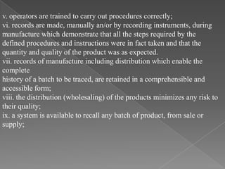 v. operators are trained to carry out procedures correctly;
vi. records are made, manually an/or by recording instruments, during
manufacture which demonstrate that all the steps required by the
defined procedures and instructions were in fact taken and that the
quantity and quality of the product was as expected.
vii. records of manufacture including distribution which enable the
complete
history of a batch to be traced, are retained in a comprehensible and
accessible form;
viii. the distribution (wholesaling) of the products minimizes any risk to
their quality;
ix. a system is available to recall any batch of product, from sale or
supply;
 