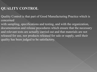 QUALITY CONTROL

Quality Control is that part of Good Manufacturing Practice which is
concerned
with sampling, specifications and testing, and with the organization,
documentation and release procedures which ensure that the necessary
and relevant tests are actually carried out and that materials are not
released for use, nor products released for sale or supply, until their
quality has been judged to be satisfactory.
 