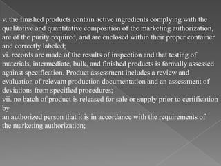 v. the finished products contain active ingredients complying with the
qualitative and quantitative composition of the marketing authorization,
are of the purity required, and are enclosed within their proper container
and correctly labeled;
vi. records are made of the results of inspection and that testing of
materials, intermediate, bulk, and finished products is formally assessed
against specification. Product assessment includes a review and
evaluation of relevant production documentation and an assessment of
deviations from specified procedures;
vii. no batch of product is released for sale or supply prior to certification
by
an authorized person that it is in accordance with the requirements of
the marketing authorization;
 