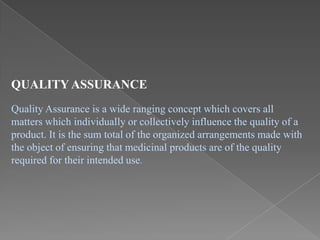 QUALITY ASSURANCE
Quality Assurance is a wide ranging concept which covers all
matters which individually or collectively influence the quality of a
product. It is the sum total of the organized arrangements made with
the object of ensuring that medicinal products are of the quality
required for their intended use.
 