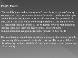 PERSONNEL

 The establishment and maintenance of a satisfactory system of quality
assurance and the correct manufacture of medicinal products relies upon
people. For this reason there must be sufficient qualified personnel to
carry out all the tasks which are the responsibility of the manufacturer.
All personnel should be aware of the principles of Good Manufacturing
Practice that affect them and receive initial and continuing
training, including hygiene instructions, relevant to their needs.

The manufacturer should have an adequate number of personnel with the
necessary qualifications and practical experience. The responsibilities
placed on any one individual should not be so extensive as to present any
risk to quality.
 