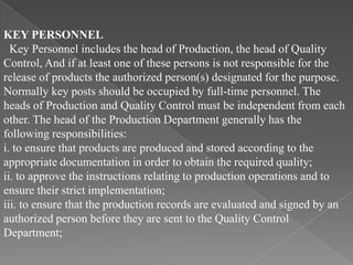 KEY PERSONNEL
  Key Personnel includes the head of Production, the head of Quality
Control, And if at least one of these persons is not responsible for the
release of products the authorized person(s) designated for the purpose.
Normally key posts should be occupied by full-time personnel. The
heads of Production and Quality Control must be independent from each
other. The head of the Production Department generally has the
following responsibilities:
i. to ensure that products are produced and stored according to the
appropriate documentation in order to obtain the required quality;
ii. to approve the instructions relating to production operations and to
ensure their strict implementation;
iii. to ensure that the production records are evaluated and signed by an
authorized person before they are sent to the Quality Control
Department;
 
