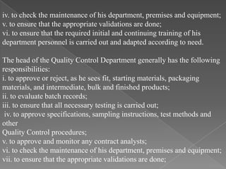 iv. to check the maintenance of his department, premises and equipment;
v. to ensure that the appropriate validations are done;
vi. to ensure that the required initial and continuing training of his
department personnel is carried out and adapted according to need.

The head of the Quality Control Department generally has the following
responsibilities:
i. to approve or reject, as he sees fit, starting materials, packaging
materials, and intermediate, bulk and finished products;
ii. to evaluate batch records;
iii. to ensure that all necessary testing is carried out;
 iv. to approve specifications, sampling instructions, test methods and
other
Quality Control procedures;
v. to approve and monitor any contract analysts;
vi. to check the maintenance of his department, premises and equipment;
vii. to ensure that the appropriate validations are done;
 