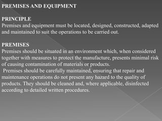 PREMISES AND EQUIPMENT

PRINCIPLE
Premises and equipment must be located, designed, constructed, adapted
and maintained to suit the operations to be carried out.

PREMISES
Premises should be situated in an environment which, when considered
together with measures to protect the manufacture, presents minimal risk
of causing contamination of materials or products.
 Premises should be carefully maintained, ensuring that repair and
maintenance operations do not present any hazard to the quality of
products. They should be cleaned and, where applicable, disinfected
according to detailed written procedures.
 