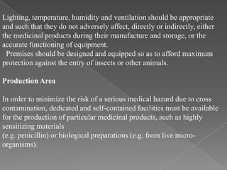 Lighting, temperature, humidity and ventilation should be appropriate
and such that they do not adversely affect, directly or indirectly, either
the medicinal products during their manufacture and storage, or the
accurate functioning of equipment.
 Premises should be designed and equipped so as to afford maximum
protection against the entry of insects or other animals.

Production Area

In order to minimize the risk of a serious medical hazard due to cross
contamination, dedicated and self-contained facilities must be available
for the production of particular medicinal products, such as highly
sensitizing materials
(e.g. penicillin) or biological preparations (e.g. from live micro-
organisms).
 