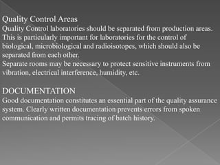 Quality Control Areas
Quality Control laboratories should be separated from production areas.
This is particularly important for laboratories for the control of
biological, microbiological and radioisotopes, which should also be
separated from each other.
Separate rooms may be necessary to protect sensitive instruments from
vibration, electrical interference, humidity, etc.

DOCUMENTATION
Good documentation constitutes an essential part of the quality assurance
system. Clearly written documentation prevents errors from spoken
communication and permits tracing of batch history.
 
