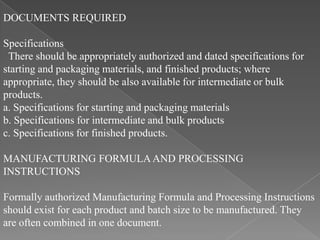 DOCUMENTS REQUIRED

Specifications
 There should be appropriately authorized and dated specifications for
starting and packaging materials, and finished products; where
appropriate, they should be also available for intermediate or bulk
products.
a. Specifications for starting and packaging materials
b. Specifications for intermediate and bulk products
c. Specifications for finished products.

MANUFACTURING FORMULA AND PROCESSING
INSTRUCTIONS

Formally authorized Manufacturing Formula and Processing Instructions
should exist for each product and batch size to be manufactured. They
are often combined in one document.
 