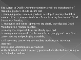 The system of Quality Assurance appropriate for the manufacture of
medicinal products should ensure that:
i. medicinal products are designed and developed in a way that takes
account of the requirements of Good Manufacturing Practice and Good
Laboratory Practice;
ii. production and control operations are clearly specified and Good
Manufacturing Practice adopted;
iii. managerial responsibilities are clearly specified;
iv. arrangements are made for the manufacture, supply and use of the
correct starting and packaging materials;
v. all necessary controls on intermediate products, and any other
inprocess
controls and validations are carried out;
vi. the finished product is correctly processed and checked, according to
the defined procedures;
 