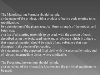 The Manufacturing Formula should include:
a) the name of the product, with a product reference code relating to its
specification;
b) a description of the pharmaceutical form, strength of the product and
batch size;
c) a list of all starting materials to be used, with the amount of each,
described using the designated name and a reference which is unique to
that material; mention should be made of any substance that may
disappear in the course of processing;
d) a statement of the expected final yield with the acceptable limits, and
of relevant intermediate yields, where applicable.

The Processing Instructions should include:
a) a statement of the processing location and the principal equipment to
be used;
 