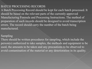 BATCH PROCESSING RECORDS
A Batch Processing Record should be kept for each batch processed. It
should be based on the relevant parts of the currently approved
Manufacturing Formula and Processing Instructions. The method of
preparation of such records should be designed to avoid transcription
errors. The record should carry the number of the batch being
manufactured.

Sampling
There should be written procedures for sampling, which include the
person(s) authorized to take samples, the methods and equipment to be
used, the amounts to be taken and any precautions to be observed to
avoid contamination of the material or any deterioration in its quality.
 