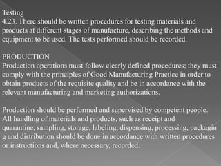 Testing
4.23. There should be written procedures for testing materials and
products at different stages of manufacture, describing the methods and
equipment to be used. The tests performed should be recorded.

PRODUCTION
Production operations must follow clearly defined procedures; they must
comply with the principles of Good Manufacturing Practice in order to
obtain products of the requisite quality and be in accordance with the
relevant manufacturing and marketing authorizations.

Production should be performed and supervised by competent people.
All handling of materials and products, such as receipt and
quarantine, sampling, storage, labeling, dispensing, processing, packagin
g and distribution should be done in accordance with written procedures
or instructions and, where necessary, recorded.
 