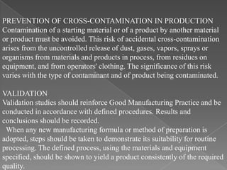 PREVENTION OF CROSS-CONTAMINATION IN PRODUCTION
Contamination of a starting material or of a product by another material
or product must be avoided. This risk of accidental cross-contamination
arises from the uncontrolled release of dust, gases, vapors, sprays or
organisms from materials and products in process, from residues on
equipment, and from operators' clothing. The significance of this risk
varies with the type of contaminant and of product being contaminated.

VALIDATION
Validation studies should reinforce Good Manufacturing Practice and be
conducted in accordance with defined procedures. Results and
conclusions should be recorded.
 When any new manufacturing formula or method of preparation is
adopted, steps should be taken to demonstrate its suitability for routine
processing. The defined process, using the materials and equipment
specified, should be shown to yield a product consistently of the required
quality.
 