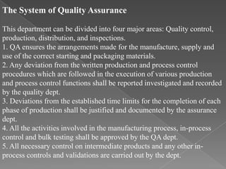 The System of Quality Assurance

This department can be divided into four major areas: Quality control,
production, distribution, and inspections.
1. QA ensures the arrangements made for the manufacture, supply and
use of the correct starting and packaging materials.
2. Any deviation from the written production and process control
procedures which are followed in the execution of various production
and process control functions shall be reported investigated and recorded
by the quality dept.
3. Deviations from the established time limits for the completion of each
phase of production shall be justified and documented by the assurance
dept.
4. All the activities involved in the manufacturing process, in-process
control and bulk testing shall be approved by the QA dept.
5. All necessary control on intermediate products and any other in-
process controls and validations are carried out by the dept.
 