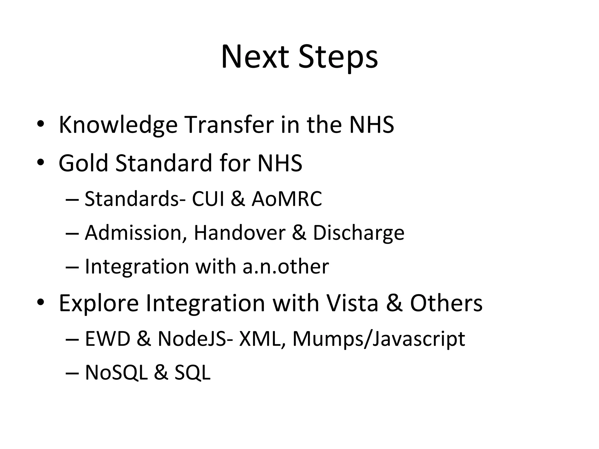 Next Steps
• Knowledge Transfer in the NHS
• Gold Standard for NHS
  – Standards- CUI & AoMRC
  – Admission, Handover & Discharge
  – Integration with a.n.other
• Explore Integration with Vista & Others
  – EWD & NodeJS- XML, Mumps/Javascript
  – NoSQL & SQL
 