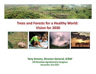 Trees and Forests for a Healthy World: 
           Vision for 2030




      Tony Simons, Director General, ICRAF
         VIII Brasilian Agroforestry Congress
                 November 21st 2011
 