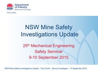 NSW Mine Safety
Investigations Update
25th Mechanical Engineering
Safety Seminar
9-10 September 2015
NSW Mine Safety Investigations Update – Tony Smith – Senior Investigator – 10 September 2015
 