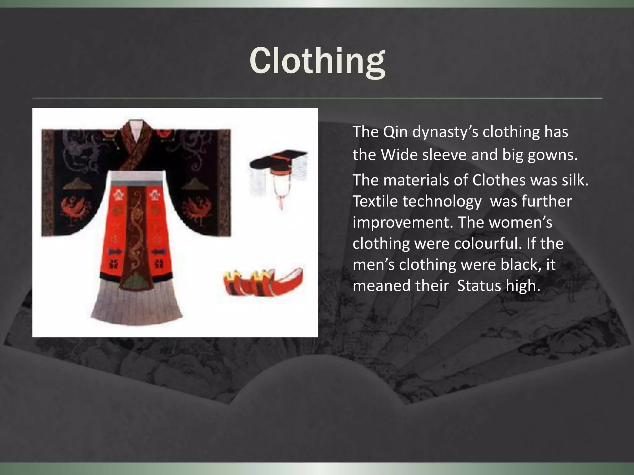 Clothing
      The Qin dynasty’s clothing has
      the Wide sleeve and big gowns.
      The materials of Clothes was silk.
      Textile technology was further
      improvement. The women’s
      clothing were colourful. If the
      men’s clothing were black, it
      meaned their Status high.
 