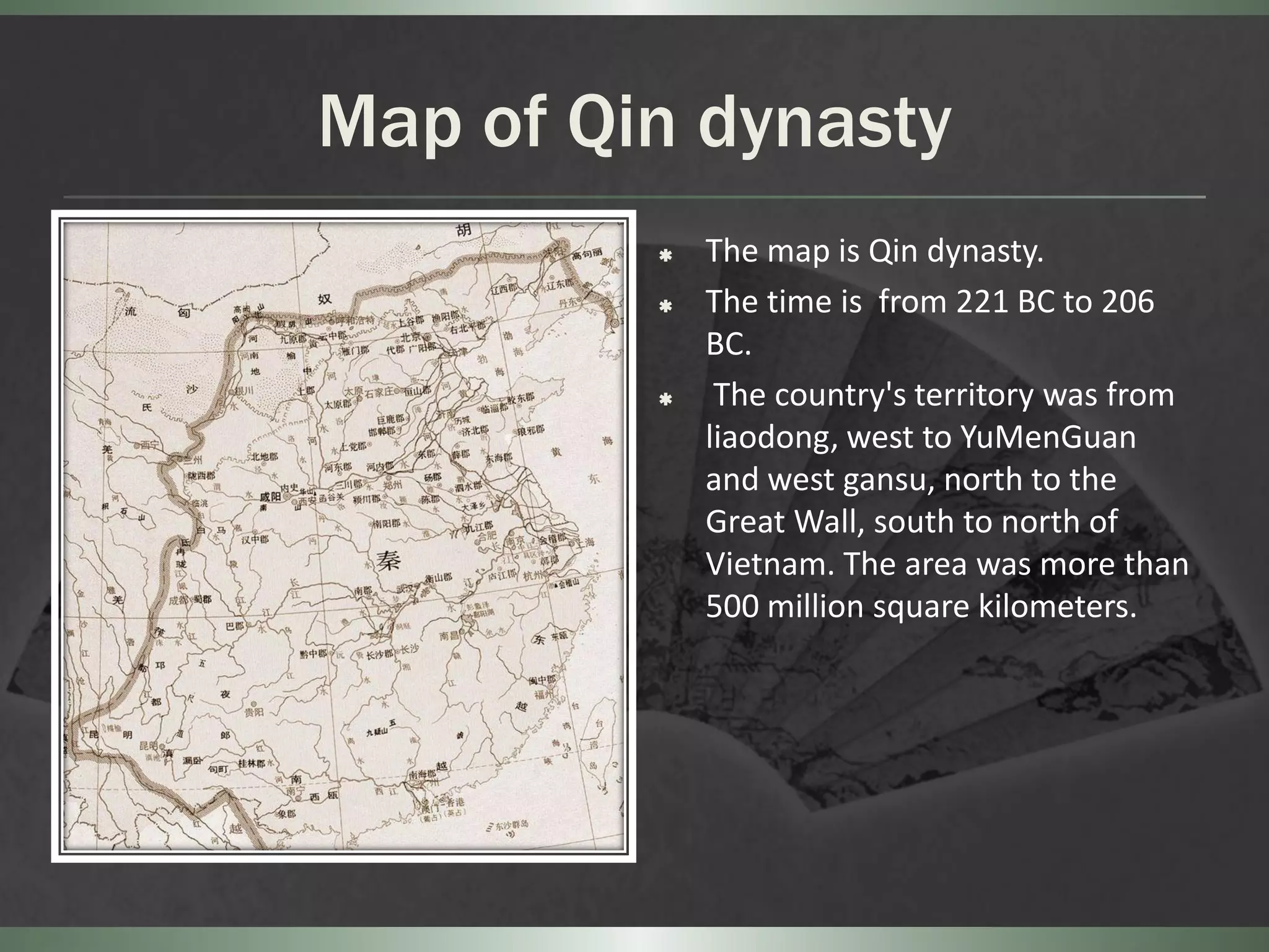 Map of Qin dynasty
            The map is Qin dynasty.
            The time is from 221 BC to 206
             BC.
             The country's territory was from
             liaodong, west to YuMenGuan
             and west gansu, north to the
             Great Wall, south to north of
             Vietnam. The area was more than
             500 million square kilometers.
 