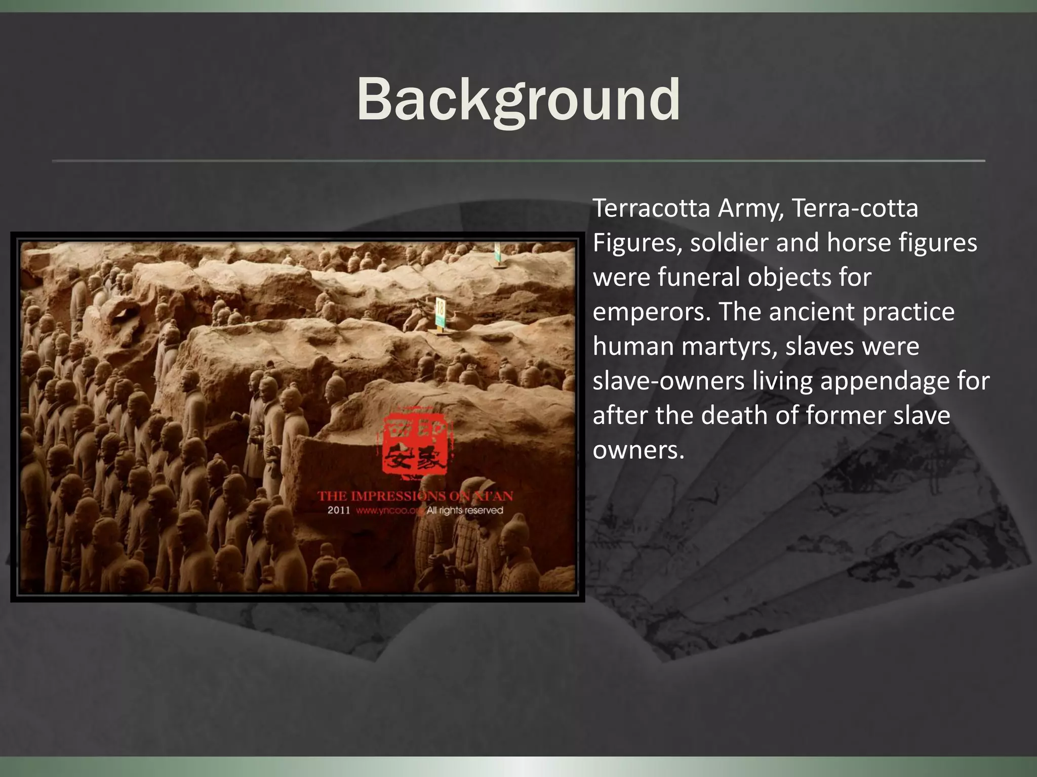 Background
       Terracotta Army, Terra-cotta
       Figures, soldier and horse figures
       were funeral objects for
       emperors. The ancient practice
       human martyrs, slaves were
       slave-owners living appendage for
       after the death of former slave
       owners.
 