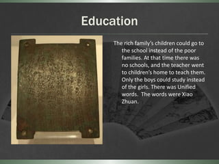 Education
     The rich family’s children could go to
        the school instead of the poor
        families. At that time there was
        no schools, and the teacher went
        to children’s home to teach them.
        Only the boys could study instead
        of the girls. There was Unified
        words. The words were Xiao
        Zhuan.
 