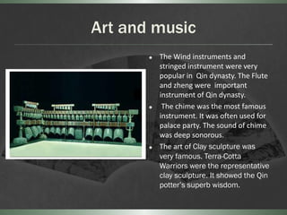 Art and music
          The Wind instruments and
           stringed instrument were very
           popular in Qin dynasty. The Flute
           and zheng were important
           instrument of Qin dynasty.
           The chime was the most famous
           instrument. It was often used for
           palace party. The sound of chime
           was deep sonorous.
          The art of Clay sculpture was
           very famous. Terra-Cotta
           Warriors were the representative
           clay sculpture. It showed the Qin
           potter’s superb wisdom.
 