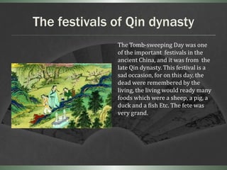 The festivals of Qin dynasty
              The Tomb-sweeping Day was one
              of the important festivals in the
              ancient China, and it was from the
              late Qin dynasty. This festival is a
              sad occasion, for on this day, the
              dead were remembered by the
              living, the living would ready many
              foods which were a sheep, a pig, a
              duck and a fish Etc. The fete was
              very grand.
 