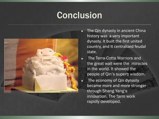 Conclusion
        The Qin dynasty in ancient China
         history was a very important
         dynasty. It built the first united
         country, and It centralized feudal
         state.
         The Terra-Cotta Warriors and
         the great wall were the miracles
         in the world. It showed the
         people of Qin’s superb wisdom.
         The economy of Qin dynasty
         became more and more stronger
         through Shang Yang‘s
         innovation. The farm work
         rapidly developed.
 