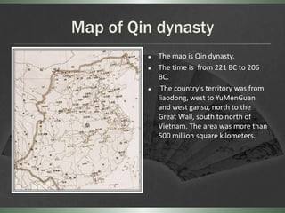 Map of Qin dynasty
            The map is Qin dynasty.
            The time is from 221 BC to 206
             BC.
             The country's territory was from
             liaodong, west to YuMenGuan
             and west gansu, north to the
             Great Wall, south to north of
             Vietnam. The area was more than
             500 million square kilometers.
 