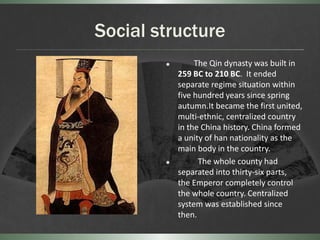 Social structure
                The Qin dynasty was built in
            259 BC to 210 BC. It ended
            separate regime situation within
            five hundred years since spring
            autumn.It became the first united,
            multi-ethnic, centralized country
            in the China history. China formed
            a unity of han nationality as the
            main body in the country.
                 The whole county had
            separated into thirty-six parts,
            the Emperor completely control
            the whole country. Centralized
            system was established since
            then.
 