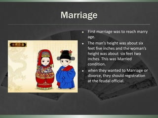 Marriage
       First marriage was to reach marry
        age.
       The man’s height was about six
        feet five inches and the woman’s
        height was about six feet two
        inches. This was Married
        condition.
       when they wanted to Marriage or
        divorce, they should registration
        at the feudal official.
 