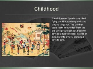 Childhood
      The children of Qin dynasty liked
      flying the kite, catching birds and
      playing slingshot. The children
      could learn knowledge from the
      old-style private school, but only
      boys could go to school instead of
      girls. Parents always preferred
      boys to girls.
 