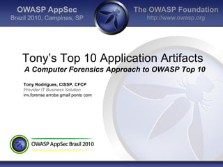 OWASP AppSec                           The OWASP Foundation
Brazil 2010, Campinas, SP                   http://www.owasp.org




    Tony‟s Top 10 Application Artifacts
    A Computer Forensics Approach to OWASP Top 10
    Tony Rodrigues, CISSP, CFCP
    Provider IT Business Solution
    inv.forense arroba gmail ponto com
 