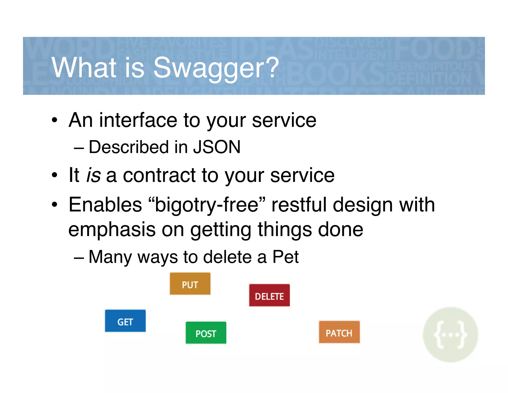 What is Swagger?!
•  An interface to your service!
– Described in JSON!
•  It is a contract to your service!
•  Enables “bigotry-free” restful design with
emphasis on getting things done!
– Many ways to delete a Pet!
 