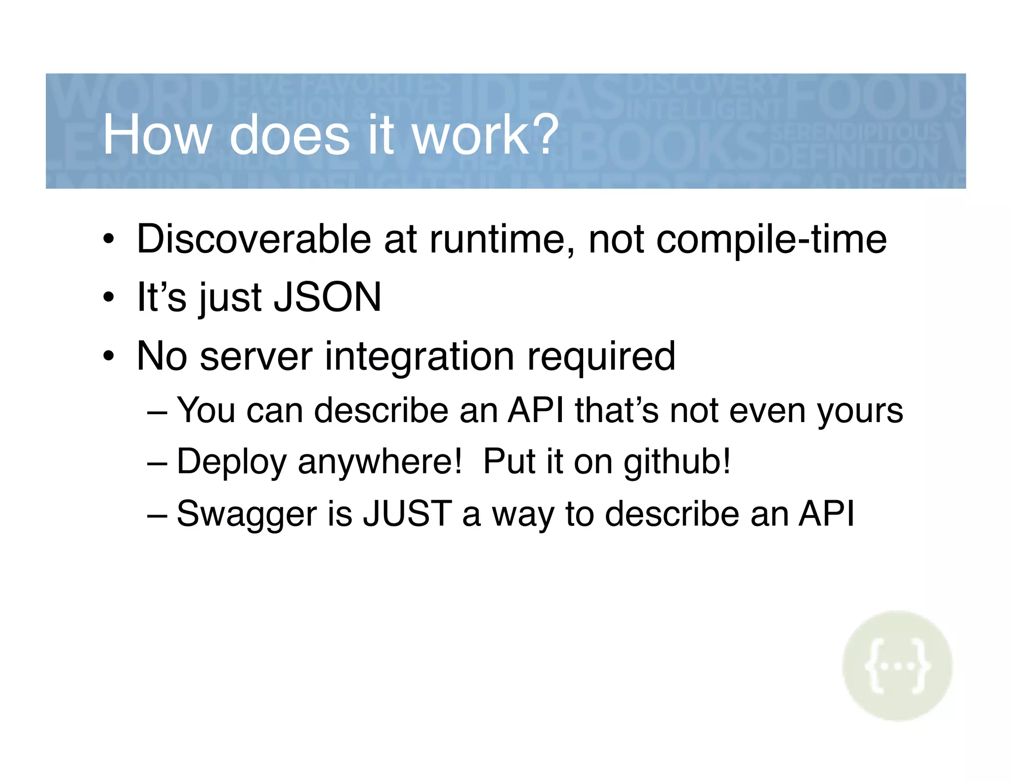How does it work?!
•  Discoverable at runtime, not compile-time!
•  It’s just JSON!
•  No server integration required!
– You can describe an API that’s not even yours!
– Deploy anywhere! Put it on github!!
– Swagger is JUST a way to describe an API!
 