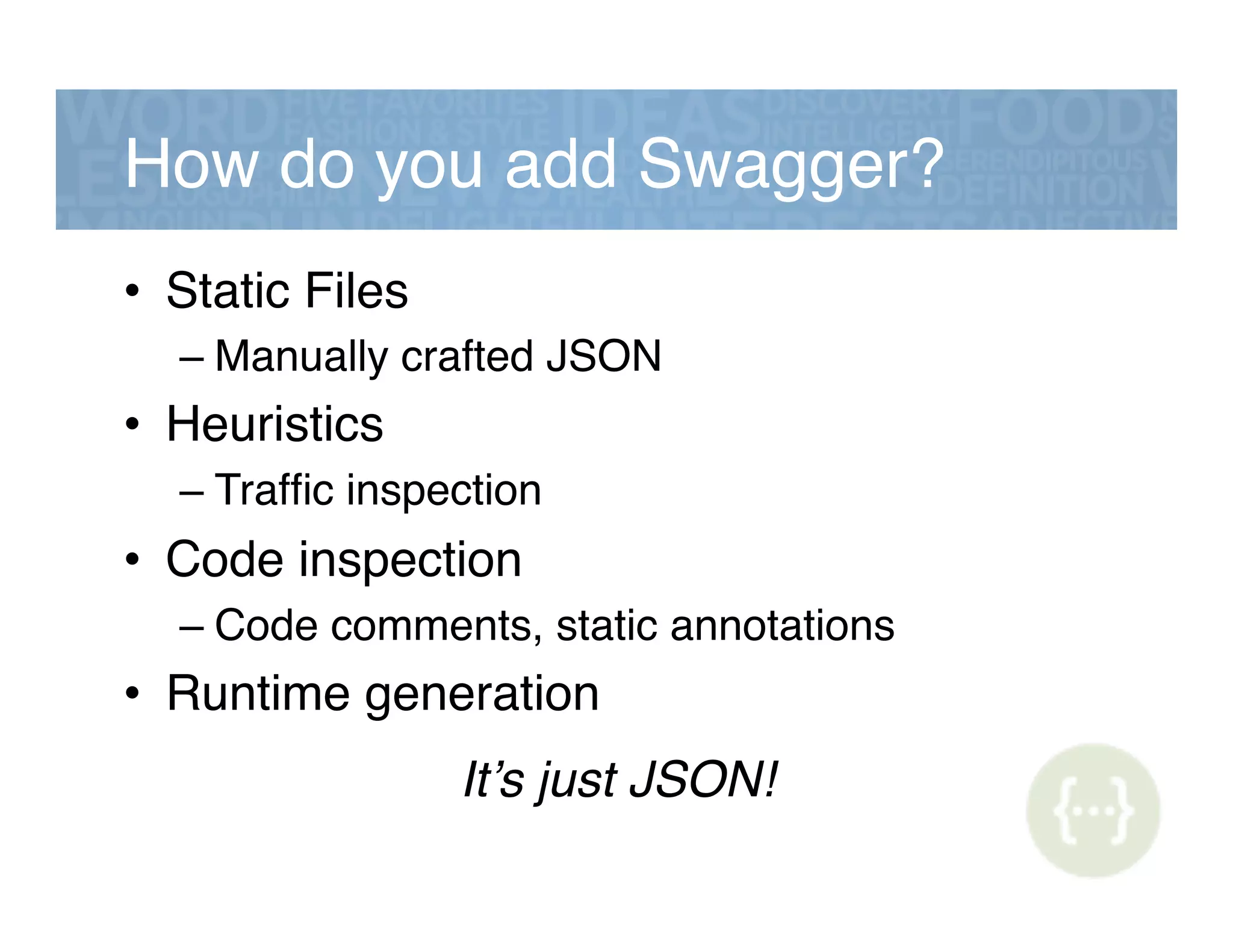 How do you add Swagger?!
•  Static Files!
– Manually crafted JSON!
•  Heuristics!
– Trafﬁc inspection!
•  Code inspection!
– Code comments, static annotations!
•  Runtime generation!
It’s just JSON!!
 