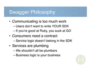 Swagger Philosophy!
•  Communicating is too much work!
– Users don’t want to write YOUR SDK!
– If you’re good at Ruby, you suck at GO!
•  Consumers need a contract!
– Service logic doesn’t belong in the SDK!
•  Services are plumbing!
– We shouldn’t all be plumbers!
– Business logic is your business!
 