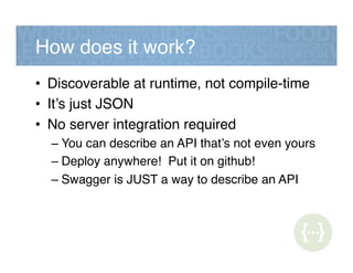 How does it work?!
•  Discoverable at runtime, not compile-time!
•  It’s just JSON!
•  No server integration required!
– You can describe an API that’s not even yours!
– Deploy anywhere! Put it on github!!
– Swagger is JUST a way to describe an API!
 