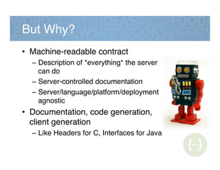 But Why?!
•  Machine-readable contract!
–  Description of *everything* the server
can do!
–  Server-controlled documentation!
–  Server/language/platform/deployment
agnostic!
•  Documentation, code generation,
client generation!
–  Like Headers for C, Interfaces for Java!
 