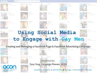 Using Social Media
     to Engage with Gay Men
Creating and Managing a Facebook Page & Facebook Advertising Campaign




                              Presented by:
                   Tony Tang, Campaign Planner, ACON
 