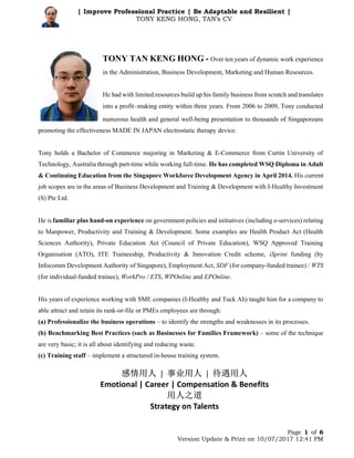 Page 1 of 6
Version Update & Print on 10/07/2017 12:41 PM
| Improve Professional Practice | Be Adaptable and Resilient |
TONY KENG HONG, TAN’s CV
TONY TAN KENG HONG - Over ten years of dynamic work experience
in the Administration, Business Development, Marketing and Human Resources.
He had with limited resources build up his family business from scratch and translates
into a profit-making entity within three years. From 2006 to 2009, Tony conducted
numerous health and general well-being presentation to thousands of Singaporeans
promoting the effectiveness MADE IN JAPAN electrostatic therapy device.
Tony holds a Bachelor of Commerce majoring in Marketing & E-Commerce from Curtin University of
Technology, Australia through part-time while working full-time. He has completed WSQ Diploma in Adult
& Continuing Education from the Singapore Workforce Development Agency in April 2014. His current
job scopes are in the areas of Business Development and Training & Development with I-Healthy Investment
(S) Pte Ltd.
He is familiar plus hand-on experience on government policies and initiatives (including e-services) relating
to Manpower, Productivity and Training & Development. Some examples are Health Product Act (Health
Sciences Authority), Private Education Act (Council of Private Education), WSQ Approved Training
Organisation (ATO), ITE Traineeship, Productivity & Innovation Credit scheme, iSprint funding (by
Infocomm Development Authority of Singapore), Employment Act, SDF (for company-funded trainee) / WTS
(for individual-funded trainee), WorkPro / ETS, WPOnline and EPOnline.
His years of experience working with SME companies (I-Healthy and Tuck Ah) taught him for a company to
able attract and retain its rank-or-file or PMEs employees are through:
(a) Professionalize the business operations – to identify the strengths and weaknesses in its processes.
(b) Benchmarking Best Practices (such as Businesses for Families Framework) – some of the technique
are very basic; it is all about identifying and reducing waste.
(c) Training staff – implement a structured in-house training system.
感情用人 | 事业用人 | 待遇用人
Emotional | Career | Compensation & Benefits
用人之道
Strategy on Talents
 