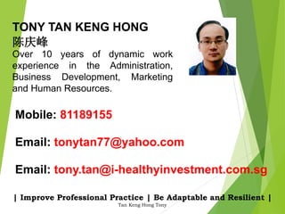 | Improve Professional Practice | Be Adaptable and Resilient |
Tan Keng Hong Tony
Email: tonytan77@yahoo.com
Email: tony.tan@i-healthyinvestment.com.sg
Mobile: 81189155
TONY TAN KENG HONG
陈庆峰
Over 10 years of dynamic work
experience in the Administration,
Business Development, Marketing
and Human Resources.
 