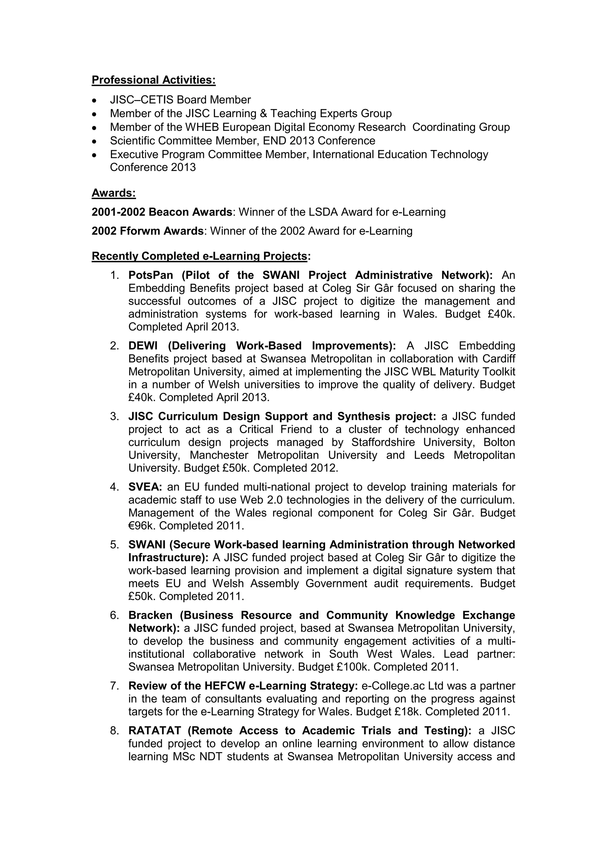 Professional Activities:
JISC–CETIS Board Member
Member of the JISC Learning & Teaching Experts Group
Member of the WHEB European Digital Economy Research Coordinating Group
Scientific Committee Member, END 2013 Conference
Executive Program Committee Member, International Education Technology
Conference 2013
Awards:
2001-2002 Beacon Awards: Winner of the LSDA Award for e-Learning
2002 Fforwm Awards: Winner of the 2002 Award for e-Learning
Recently Completed e-Learning Projects:
1. PotsPan (Pilot of the SWANI Project Administrative Network): An
Embedding Benefits project based at Coleg Sir Gâr focused on sharing the
successful outcomes of a JISC project to digitize the management and
administration systems for work-based learning in Wales. Budget £40k.
Completed April 2013.
2. DEWI (Delivering Work-Based Improvements): A JISC Embedding
Benefits project based at Swansea Metropolitan in collaboration with Cardiff
Metropolitan University, aimed at implementing the JISC WBL Maturity Toolkit
in a number of Welsh universities to improve the quality of delivery. Budget
£40k. Completed April 2013.
3. JISC Curriculum Design Support and Synthesis project: a JISC funded
project to act as a Critical Friend to a cluster of technology enhanced
curriculum design projects managed by Staffordshire University, Bolton
University, Manchester Metropolitan University and Leeds Metropolitan
University. Budget £50k. Completed 2012.
4. SVEA: an EU funded multi-national project to develop training materials for
academic staff to use Web 2.0 technologies in the delivery of the curriculum.
Management of the Wales regional component for Coleg Sir Gâr. Budget
€96k. Completed 2011.
5. SWANI (Secure Work-based learning Administration through Networked
Infrastructure): A JISC funded project based at Coleg Sir Gâr to digitize the
work-based learning provision and implement a digital signature system that
meets EU and Welsh Assembly Government audit requirements. Budget
£50k. Completed 2011.
6. Bracken (Business Resource and Community Knowledge Exchange
Network): a JISC funded project, based at Swansea Metropolitan University,
to develop the business and community engagement activities of a multi-
institutional collaborative network in South West Wales. Lead partner:
Swansea Metropolitan University. Budget £100k. Completed 2011.
7. Review of the HEFCW e-Learning Strategy: e-College.ac Ltd was a partner
in the team of consultants evaluating and reporting on the progress against
targets for the e-Learning Strategy for Wales. Budget £18k. Completed 2011.
8. RATATAT (Remote Access to Academic Trials and Testing): a JISC
funded project to develop an online learning environment to allow distance
learning MSc NDT students at Swansea Metropolitan University access and
 