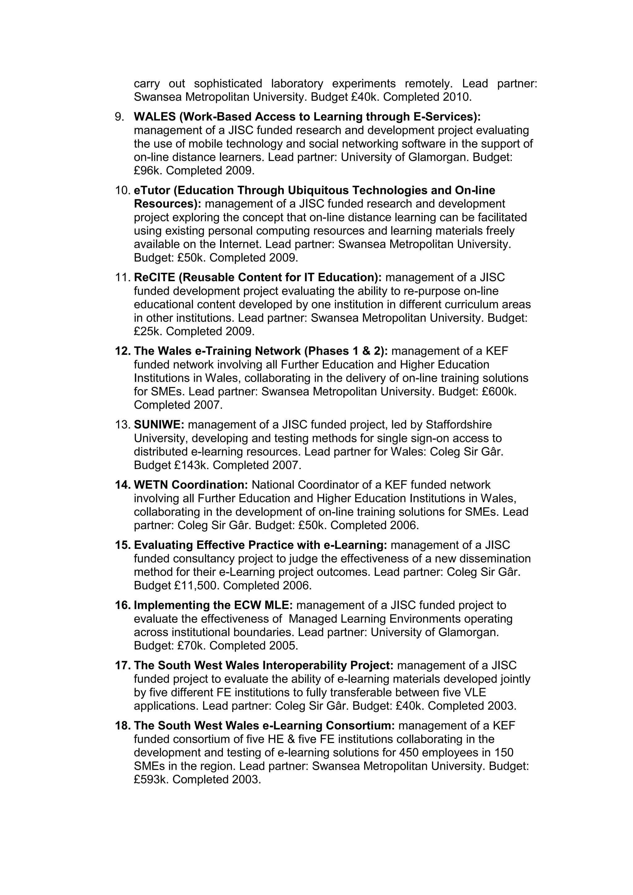 carry out sophisticated laboratory experiments remotely. Lead partner:
Swansea Metropolitan University. Budget £40k. Completed 2010.
9. WALES (Work-Based Access to Learning through E-Services):
management of a JISC funded research and development project evaluating
the use of mobile technology and social networking software in the support of
on-line distance learners. Lead partner: University of Glamorgan. Budget:
£96k. Completed 2009.
10. eTutor (Education Through Ubiquitous Technologies and On-line
Resources): management of a JISC funded research and development
project exploring the concept that on-line distance learning can be facilitated
using existing personal computing resources and learning materials freely
available on the Internet. Lead partner: Swansea Metropolitan University.
Budget: £50k. Completed 2009.
11. ReCITE (Reusable Content for IT Education): management of a JISC
funded development project evaluating the ability to re-purpose on-line
educational content developed by one institution in different curriculum areas
in other institutions. Lead partner: Swansea Metropolitan University. Budget:
£25k. Completed 2009.
12. The Wales e-Training Network (Phases 1 & 2): management of a KEF
funded network involving all Further Education and Higher Education
Institutions in Wales, collaborating in the delivery of on-line training solutions
for SMEs. Lead partner: Swansea Metropolitan University. Budget: £600k.
Completed 2007.
13. SUNIWE: management of a JISC funded project, led by Staffordshire
University, developing and testing methods for single sign-on access to
distributed e-learning resources. Lead partner for Wales: Coleg Sir Gâr.
Budget £143k. Completed 2007.
14. WETN Coordination: National Coordinator of a KEF funded network
involving all Further Education and Higher Education Institutions in Wales,
collaborating in the development of on-line training solutions for SMEs. Lead
partner: Coleg Sir Gâr. Budget: £50k. Completed 2006.
15. Evaluating Effective Practice with e-Learning: management of a JISC
funded consultancy project to judge the effectiveness of a new dissemination
method for their e-Learning project outcomes. Lead partner: Coleg Sir Gâr.
Budget £11,500. Completed 2006.
16. Implementing the ECW MLE: management of a JISC funded project to
evaluate the effectiveness of Managed Learning Environments operating
across institutional boundaries. Lead partner: University of Glamorgan.
Budget: £70k. Completed 2005.
17. The South West Wales Interoperability Project: management of a JISC
funded project to evaluate the ability of e-learning materials developed jointly
by five different FE institutions to fully transferable between five VLE
applications. Lead partner: Coleg Sir Gâr. Budget: £40k. Completed 2003.
18. The South West Wales e-Learning Consortium: management of a KEF
funded consortium of five HE & five FE institutions collaborating in the
development and testing of e-learning solutions for 450 employees in 150
SMEs in the region. Lead partner: Swansea Metropolitan University. Budget:
£593k. Completed 2003.
 