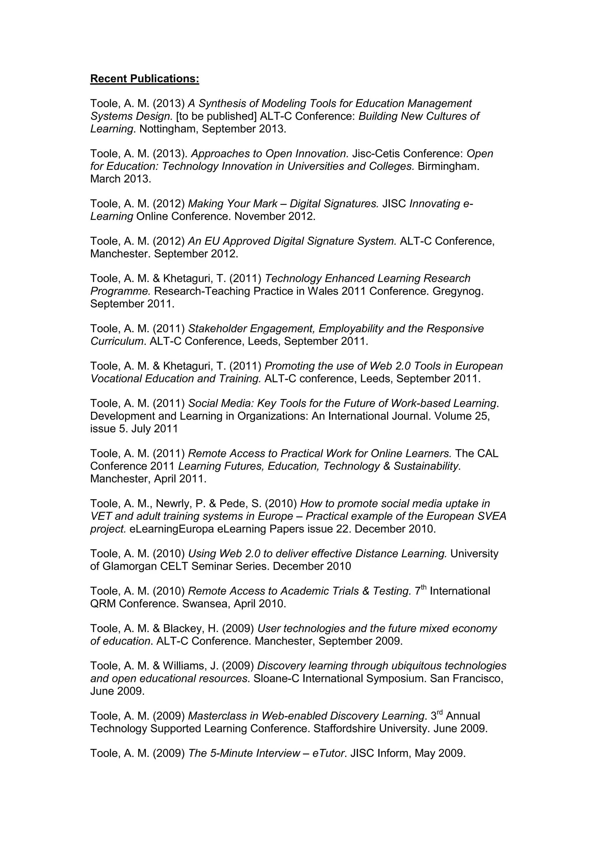 Recent Publications:
Toole, A. M. (2013) A Synthesis of Modeling Tools for Education Management
Systems Design. [to be published] ALT-C Conference: Building New Cultures of
Learning. Nottingham, September 2013.
Toole, A. M. (2013). Approaches to Open Innovation. Jisc-Cetis Conference: Open
for Education: Technology Innovation in Universities and Colleges. Birmingham.
March 2013.
Toole, A. M. (2012) Making Your Mark – Digital Signatures. JISC Innovating e-
Learning Online Conference. November 2012.
Toole, A. M. (2012) An EU Approved Digital Signature System. ALT-C Conference,
Manchester. September 2012.
Toole, A. M. & Khetaguri, T. (2011) Technology Enhanced Learning Research
Programme. Research-Teaching Practice in Wales 2011 Conference. Gregynog.
September 2011.
Toole, A. M. (2011) Stakeholder Engagement, Employability and the Responsive
Curriculum. ALT-C Conference, Leeds, September 2011.
Toole, A. M. & Khetaguri, T. (2011) Promoting the use of Web 2.0 Tools in European
Vocational Education and Training. ALT-C conference, Leeds, September 2011.
Toole, A. M. (2011) Social Media: Key Tools for the Future of Work-based Learning.
Development and Learning in Organizations: An International Journal. Volume 25,
issue 5. July 2011
Toole, A. M. (2011) Remote Access to Practical Work for Online Learners. The CAL
Conference 2011 Learning Futures, Education, Technology & Sustainability.
Manchester, April 2011.
Toole, A. M., Newrly, P. & Pede, S. (2010) How to promote social media uptake in
VET and adult training systems in Europe – Practical example of the European SVEA
project. eLearningEuropa eLearning Papers issue 22. December 2010.
Toole, A. M. (2010) Using Web 2.0 to deliver effective Distance Learning. University
of Glamorgan CELT Seminar Series. December 2010
Toole, A. M. (2010) Remote Access to Academic Trials & Testing. 7th
International
QRM Conference. Swansea, April 2010.
Toole, A. M. & Blackey, H. (2009) User technologies and the future mixed economy
of education. ALT-C Conference. Manchester, September 2009.
Toole, A. M. & Williams, J. (2009) Discovery learning through ubiquitous technologies
and open educational resources. Sloane-C International Symposium. San Francisco,
June 2009.
Toole, A. M. (2009) Masterclass in Web-enabled Discovery Learning. 3rd
Annual
Technology Supported Learning Conference. Staffordshire University. June 2009.
Toole, A. M. (2009) The 5-Minute Interview – eTutor. JISC Inform, May 2009.
 