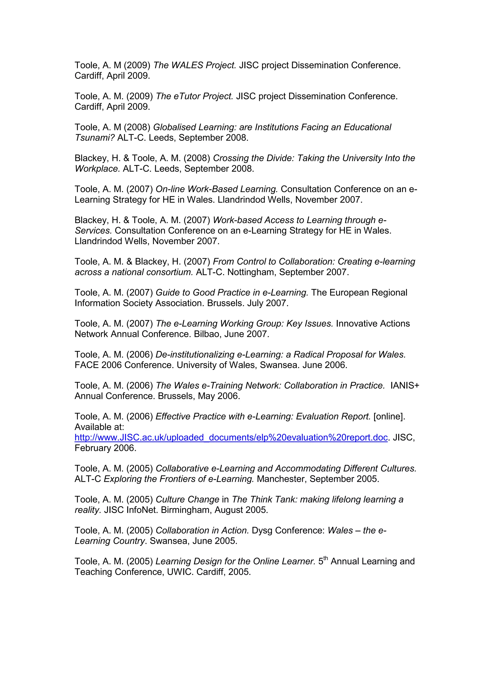 Toole, A. M (2009) The WALES Project. JISC project Dissemination Conference.
Cardiff, April 2009.
Toole, A. M. (2009) The eTutor Project. JISC project Dissemination Conference.
Cardiff, April 2009.
Toole, A. M (2008) Globalised Learning: are Institutions Facing an Educational
Tsunami? ALT-C. Leeds, September 2008.
Blackey, H. & Toole, A. M. (2008) Crossing the Divide: Taking the University Into the
Workplace. ALT-C. Leeds, September 2008.
Toole, A. M. (2007) On-line Work-Based Learning. Consultation Conference on an e-
Learning Strategy for HE in Wales. Llandrindod Wells, November 2007.
Blackey, H. & Toole, A. M. (2007) Work-based Access to Learning through e-
Services. Consultation Conference on an e-Learning Strategy for HE in Wales.
Llandrindod Wells, November 2007.
Toole, A. M. & Blackey, H. (2007) From Control to Collaboration: Creating e-learning
across a national consortium. ALT-C. Nottingham, September 2007.
Toole, A. M. (2007) Guide to Good Practice in e-Learning. The European Regional
Information Society Association. Brussels. July 2007.
Toole, A. M. (2007) The e-Learning Working Group: Key Issues. Innovative Actions
Network Annual Conference. Bilbao, June 2007.
Toole, A. M. (2006) De-institutionalizing e-Learning: a Radical Proposal for Wales.
FACE 2006 Conference. University of Wales, Swansea. June 2006.
Toole, A. M. (2006) The Wales e-Training Network: Collaboration in Practice. IANIS+
Annual Conference. Brussels, May 2006.
Toole, A. M. (2006) Effective Practice with e-Learning: Evaluation Report. [online].
Available at:
http://www.JISC.ac.uk/uploaded_documents/elp%20evaluation%20report.doc. JISC,
February 2006.
Toole, A. M. (2005) Collaborative e-Learning and Accommodating Different Cultures.
ALT-C Exploring the Frontiers of e-Learning. Manchester, September 2005.
Toole, A. M. (2005) Culture Change in The Think Tank: making lifelong learning a
reality. JISC InfoNet. Birmingham, August 2005.
Toole, A. M. (2005) Collaboration in Action. Dysg Conference: Wales – the e-
Learning Country. Swansea, June 2005.
Toole, A. M. (2005) Learning Design for the Online Learner. 5th
Annual Learning and
Teaching Conference, UWIC. Cardiff, 2005.
 